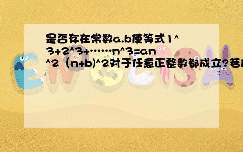 是否存在常数a.b使等式1^3+2^3+……n^3=an^2（n+b)^2对于任意正整数都成立?若成立求出ab并证明,不存在说明理由