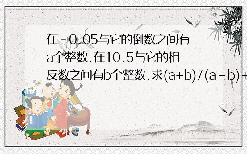 在-0.05与它的倒数之间有a个整数.在10.5与它的相反数之间有b个整数.求(a+b)/(a-b)+2的植