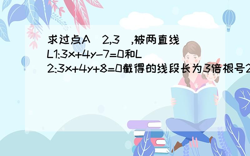 求过点A（2,3）,被两直线L1:3x+4y-7=0和L2:3x+4y+8=0截得的线段长为3倍根号2的直线L的方程