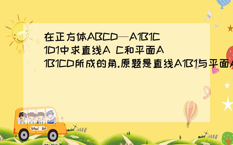 在正方体ABCD—A1B1C1D1中求直线A C和平面A1B1CD所成的角.原题是直线A1B1与平面A1B1CD所成的角.