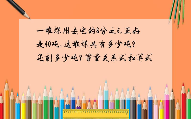 一堆煤用去它的8分之5,正好是40吨,这堆煤共有多少吨?还剩多少吨?等量关系式和算式