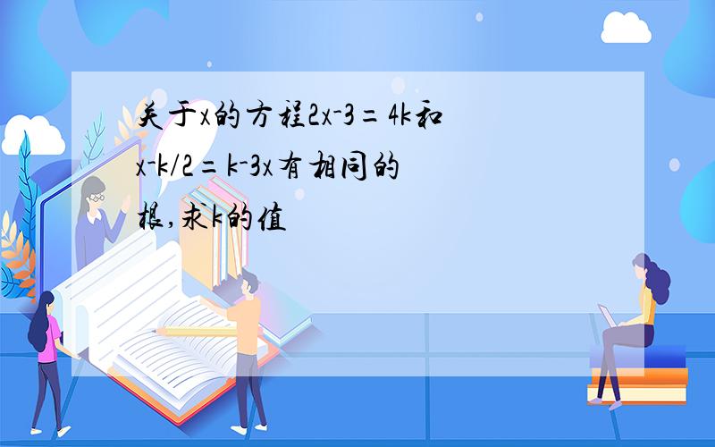 关于x的方程2x-3=4k和x-k/2=k-3x有相同的根,求k的值