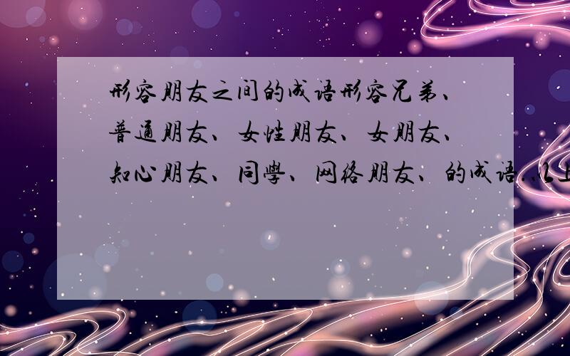 形容朋友之间的成语形容兄弟、普通朋友、女性朋友、女朋友、知心朋友、同学、网络朋友、的成语.以上说到的七种不同关系的朋友,都用一个成语来形容.不要摘抄那些什么之交之类的.只要