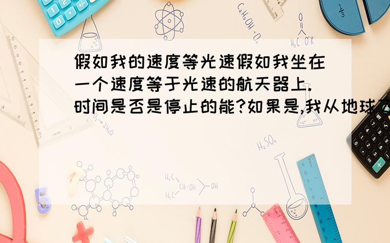 假如我的速度等光速假如我坐在一个速度等于光速的航天器上.时间是否是停止的能?如果是,我从地球飞出去在回来时间停止的话 那么我飞出去的时候是下午1点,回来也是下午1点?加入我超越