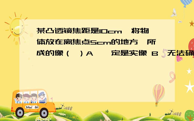 某凸透镜焦距是10cm,将物体放在离焦点5cm的地方,所成的像（ ）A、一定是实像 B、无法确定C、一定是放大的像 D、一定是缩小的像