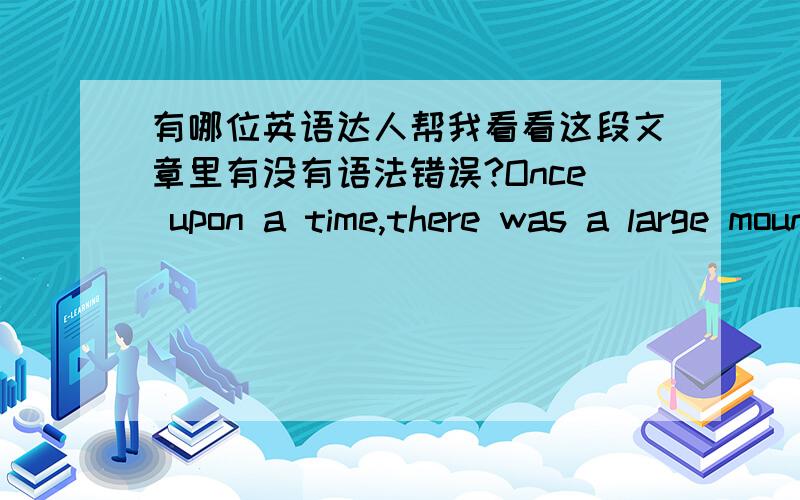 有哪位英语达人帮我看看这段文章里有没有语法错误?Once upon a time,there was a large mountain called Tai-Ying which sat between Old Man Yu and the nearest village.Every day,Old Man Yu had to walk many extra miles in order to circl