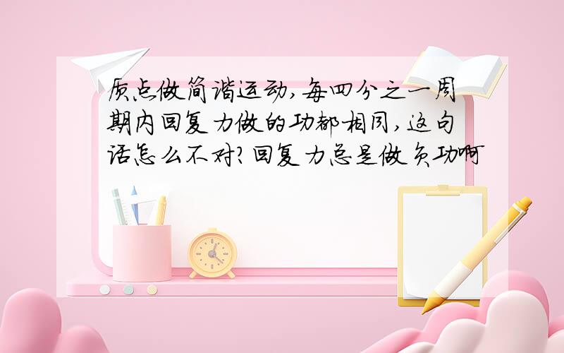 质点做简谐运动,每四分之一周期内回复力做的功都相同,这句话怎么不对?回复力总是做负功啊