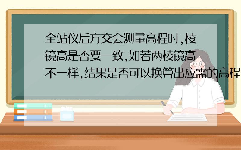 全站仪后方交会测量高程时,棱镜高是否要一致,如若两棱镜高不一样,结果是否可以换算出应需的高程