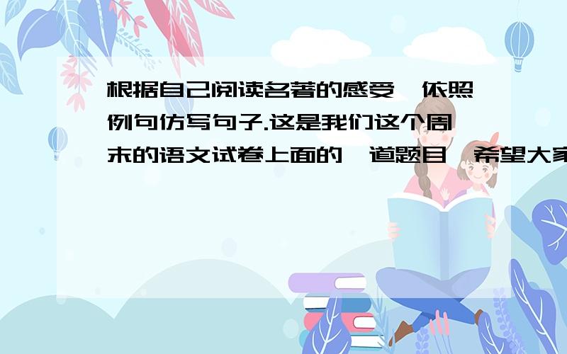 根据自己阅读名著的感受,依照例句仿写句子.这是我们这个周末的语文试卷上面的一道题目,希望大家可以提供参考答案给我,例句：我们时而在烟波浩淼的梁山伯上徜徉,我们时而在寂静无声