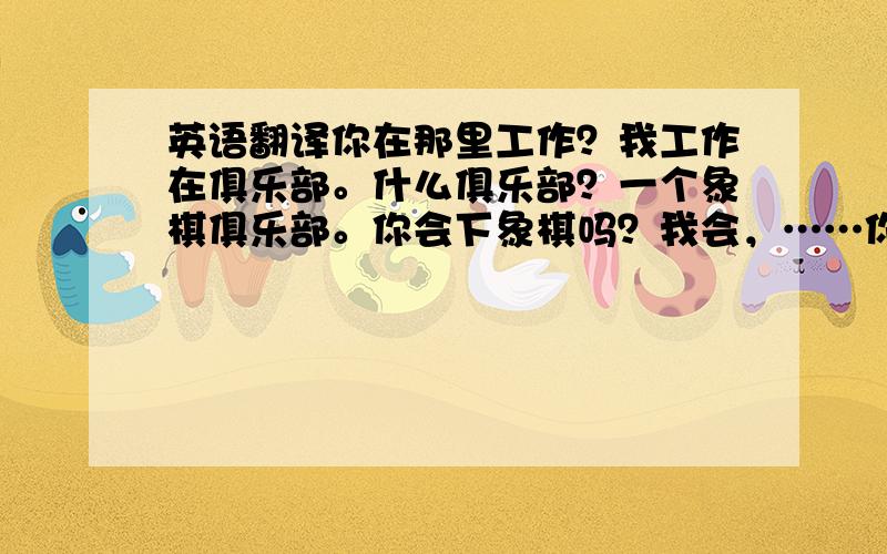 英语翻译你在那里工作？我工作在俱乐部。什么俱乐部？一个象棋俱乐部。你会下象棋吗？我会，……你通常怎么上班？都用英文翻译。