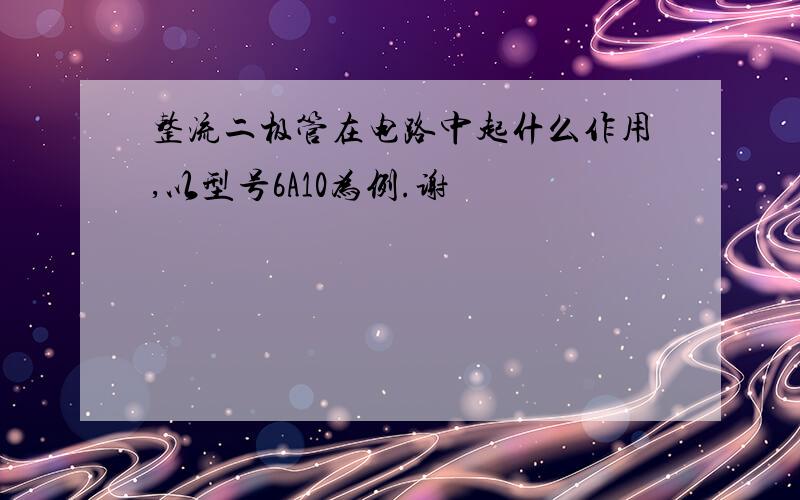 整流二极管在电路中起什么作用,以型号6A10为例.谢