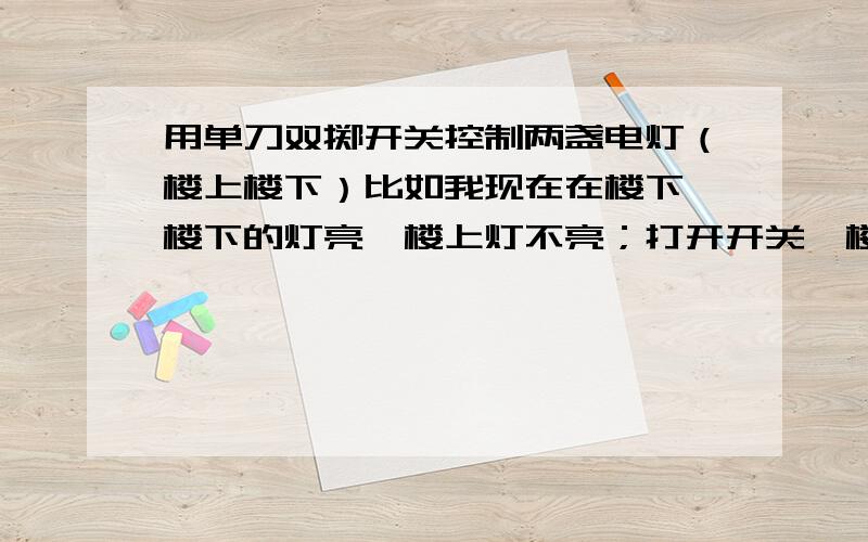 用单刀双掷开关控制两盏电灯（楼上楼下）比如我现在在楼下,楼下的灯亮,楼上灯不亮；打开开关,楼上楼下灯皆亮；上楼,打开开关,楼下灯灭,楼上灯仍亮.麻烦画一下电路图,注意是两盏灯.