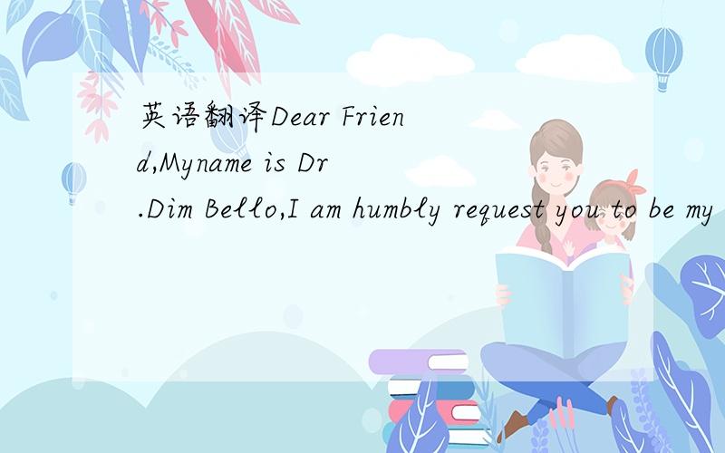 英语翻译Dear Friend,Myname is Dr.Dim Bello,I am humbly request you to be my foreign partneralso to me help secure the sum $8.5 million.i want to transfer this funds to you,so that you will keep it for me in an offshore account.andyou will help me