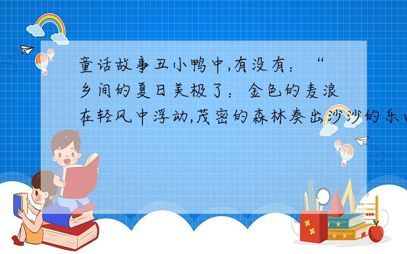 童话故事丑小鸭中,有没有：“乡间的夏日美极了：金色的麦浪在轻风中浮动,茂密的森林奏出沙沙的乐曲,鸟儿们在牧场上欢快地跳跃,清澈的小河欢唱着流向远方…… ”这句话啊?（注：不能