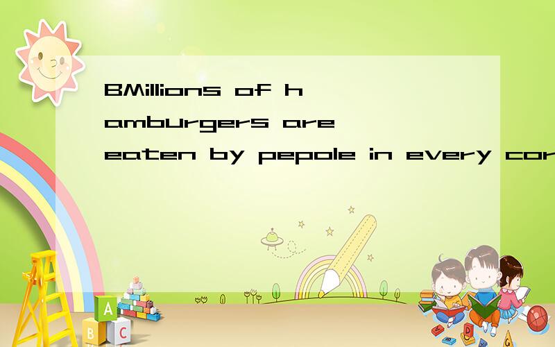 BMillions of hamburgers are eaten by pepole in every corner of the world every day.Togetjherwith hot dogs and Coca-Cola,hamburgers have been the most important American contribution（贡献）to international eating habits.The name ‘hamburger’ha