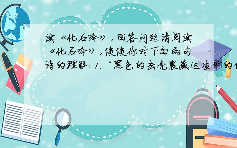 读《化石吟》,回答问题请阅读《化石吟》,谈谈你对下面两句诗的理解：1.“黑色的去壳裹藏这生命的信息,为历史留下一串珍贵的密码.”2.“海枯,石栏,日转,星移……生命的航船从太古不息