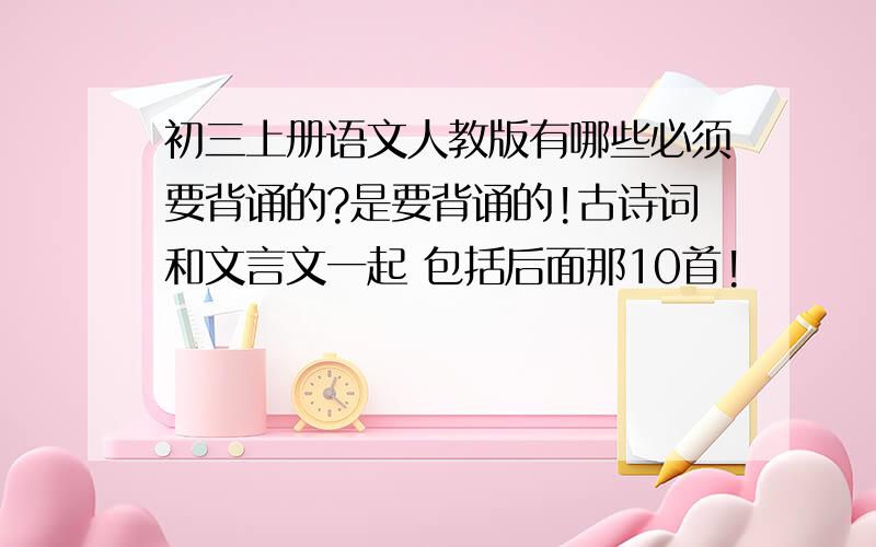 初三上册语文人教版有哪些必须要背诵的?是要背诵的!古诗词和文言文一起 包括后面那10首!