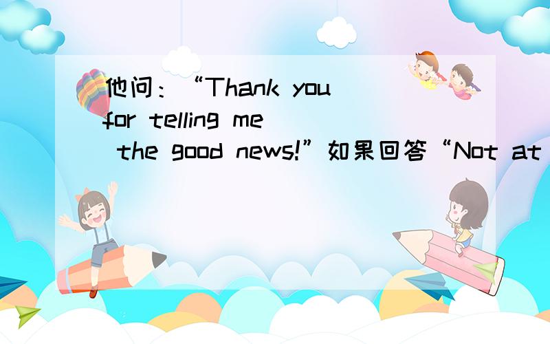 他问：“Thank you for telling me the good news!”如果回答“Not at all”可以吗?那“that's nothing”呢?我想问的是用not at all 行不行?就是考试会不会被扣分?就算不算错误答案?