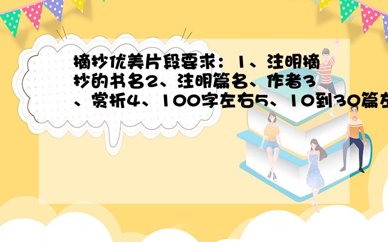 摘抄优美片段要求：1、注明摘抄的书名2、注明篇名、作者3、赏析4、100字左右5、10到30篇左右1、2条一定要有.