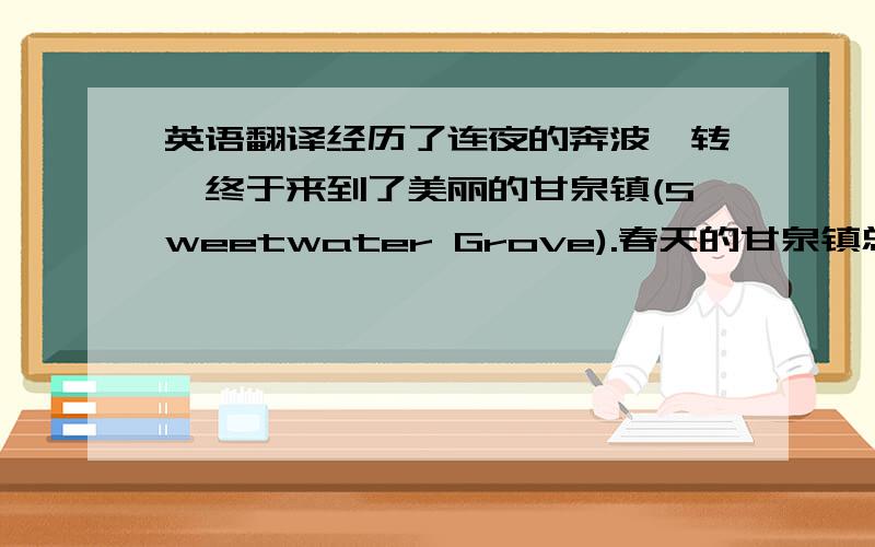 英语翻译经历了连夜的奔波辗转,终于来到了美丽的甘泉镇(Sweetwater Grove).春天的甘泉镇总是会与喧嚣的费城(Philadelphia)形成强烈的对比,我离不开后者的繁荣与活力,但前者的宁静与祥和更使人