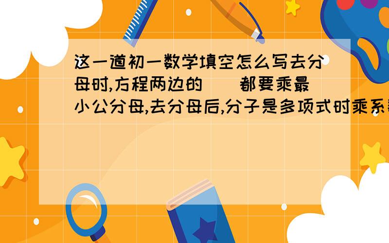 这一道初一数学填空怎么写去分母时,方程两边的__都要乘最小公分母,去分母后,分子是多项式时乘系数,此多项式要加__