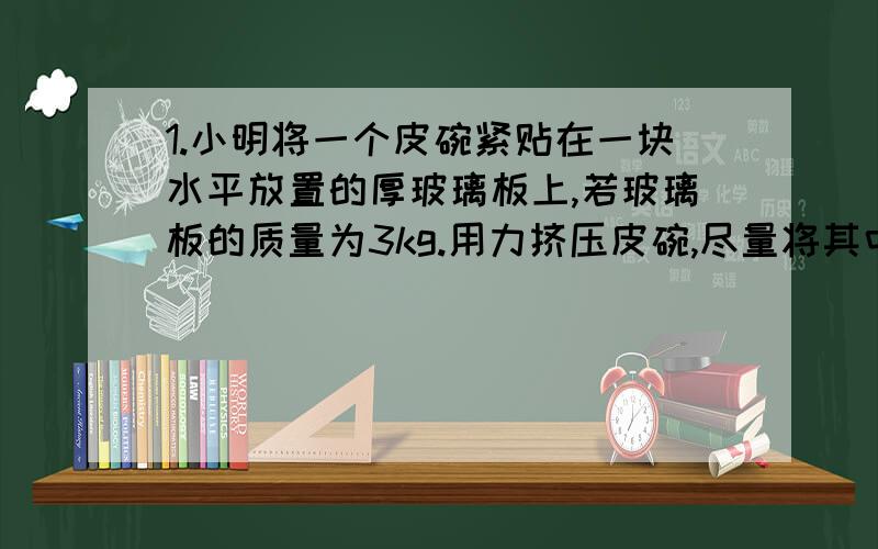 1.小明将一个皮碗紧贴在一块水平放置的厚玻璃板上,若玻璃板的质量为3kg.用力挤压皮碗,尽量将其中的空气排出,此时测得皮碗的半径为2cm,小明能否提起厚玻璃板?2.圆柱形容器中盛有适量的水