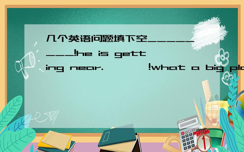 几个英语问题填下空________!he is getting near.————!what a big plane_______, my  dear! the bird can  sing.Shall we go and play basketball?_____! let's go