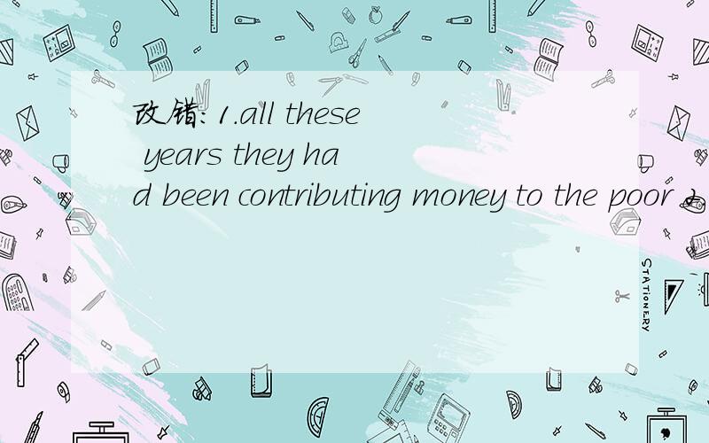 改错：1.all these years they had been contributing money to the poor 2.I caught the sight of her hurrying away but I did not try to speak to her3.the book is considered to have translated into several languages last year.汉译英1.噩耗传来,