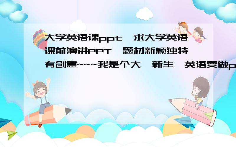 大学英语课ppt,求大学英语课前演讲PPT,题材新颖独特有创意~~~我是个大一新生,英语要做ppt演讲,演讲倒是可以,可是内容和ppt制作方面倒是不行,想望大家给点帮助,邮箱tyc5211314@sina.com   诚挚感