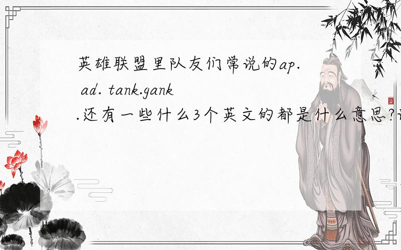 英雄联盟里队友们常说的ap. ad. tank.gank.还有一些什么3个英文的都是什么意思?请一一列举 我是新手真的不明白. 谢谢!还有什么DPS什么玩意的  请一一列举 我是新手真的不明白. 谢谢