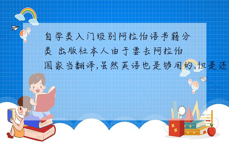 自学类入门级别阿拉伯语书籍分类 出版社本人由于要去阿拉伯国家当翻译,虽然英语也是够用的,但是还是想自学一些阿拉伯语以便沟通.请问自学阿拉伯语哪个出版社的书籍比较好?什么类别