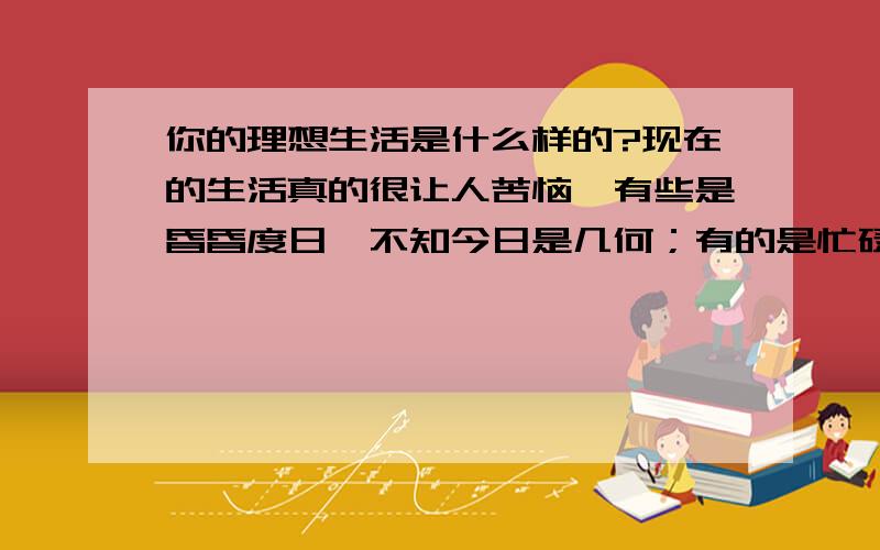 你的理想生活是什么样的?现在的生活真的很让人苦恼,有些是昏昏度日,不知今日是几何；有的是忙碌不堪,不知忙的是什么.那么,你的理想生活会是怎么样的呢?说出来,