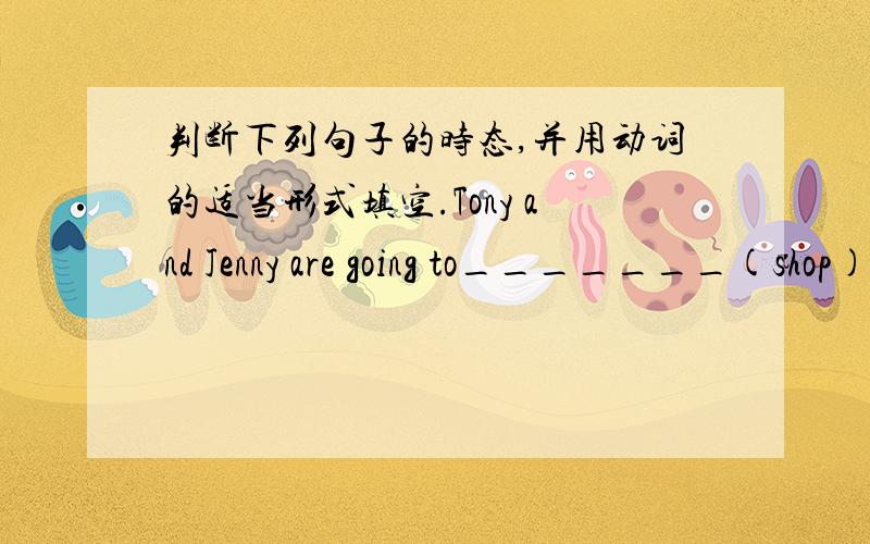 判断下列句子的时态,并用动词的适当形式填空.Tony and Jenny are going to_______(shop) for clothes.(时态：______）My mother _______(do)housewark(家务） every day.(时态：________）