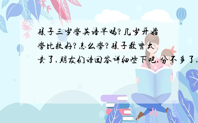 孩子三岁学英语早吗?几岁开始学比较好?怎么学?孩子教育太贵了,朋友们请回答详细些下吧,分不多了,但10分还是有的.