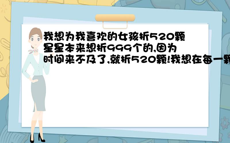 我想为我喜欢的女孩折520颗星星本来想折999个的,因为时间来不及了,就折520颗!我想在每一颗星星里面写一句话,大家说写什么好,