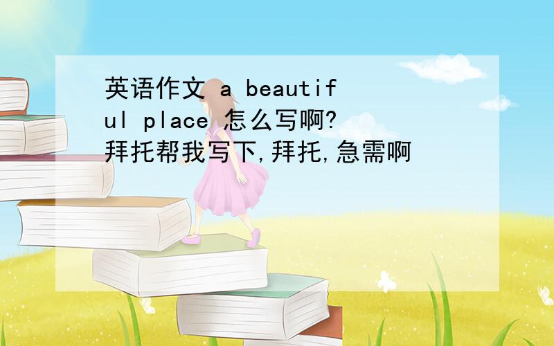 英语作文 a beautiful place 怎么写啊?拜托帮我写下,拜托,急需啊