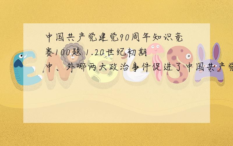 中国共产党建党90周年知识竞赛100题 1.20世纪初期中、外哪两大政治事件促进了中国共产党的诞生（ ）. A.1等等100道题的答案