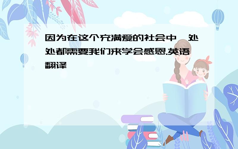 因为在这个充满爱的社会中,处处都需要我们来学会感恩.英语翻译