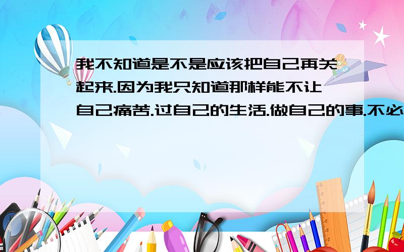 我不知道是不是应该把自己再关起来.因为我只知道那样能不让自己痛苦.过自己的生活.做自己的事.不必考