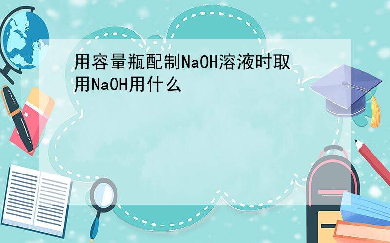 用容量瓶配制NaOH溶液时取用NaOH用什么