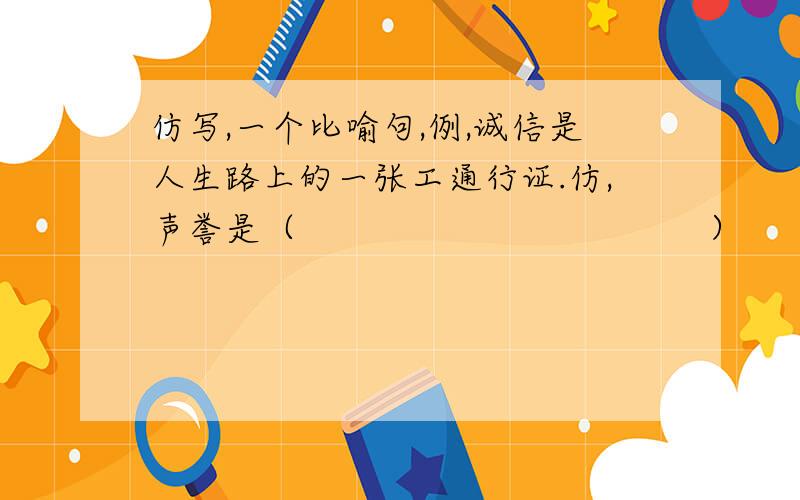 仿写,一个比喻句,例,诚信是人生路上的一张工通行证.仿,声誉是（                                     ）