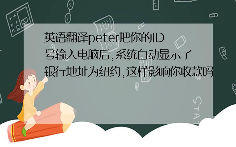 英语翻译peter把你的ID号输入电脑后,系统自动显示了银行地址为纽约,这样影响你收款吗