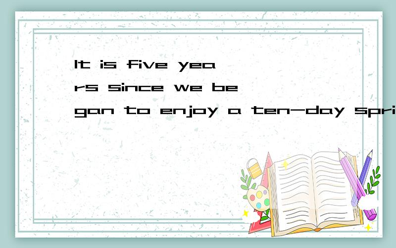 It is five years since we began to enjoy a ten-day spring holiday each year.中文意思是不是：自从我们每年创建开心的10天春节以来有5年了.