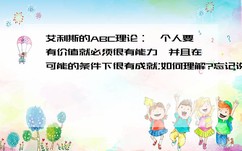 艾利斯的ABC理论：一个人要有价值就必须很有能力,并且在可能的条件下很有成就;如何理解?忘记说了,这是经常造成人的痛苦的思维,也就是说它是错的.