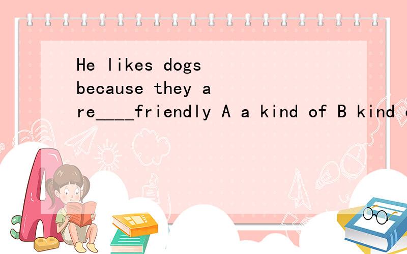 He likes dogs because they are____friendly A a kind of B kind of C a kind D kind选几哦