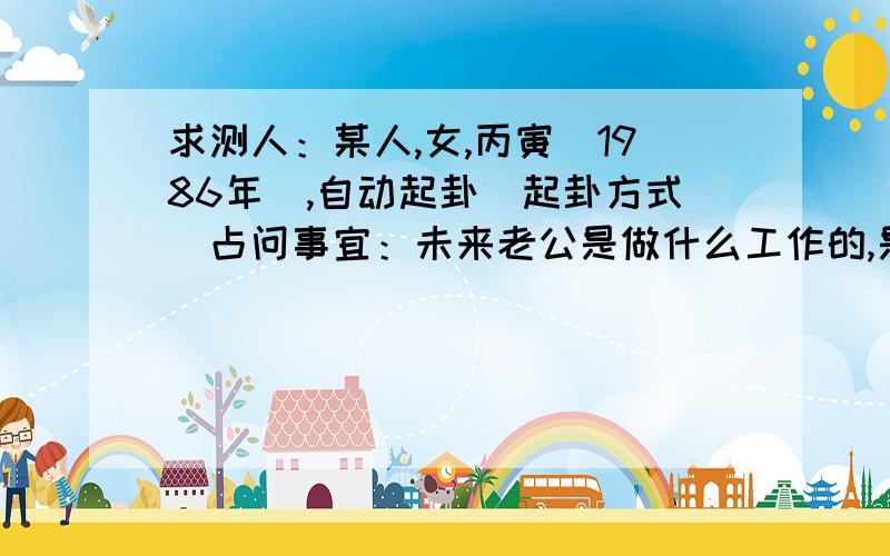 求测人：某人,女,丙寅(1986年),自动起卦(起卦方式)占问事宜：未来老公是做什么工作的,是本地人吗,他会什么时候出现?公历：2013年8月16日11时38分,星期五.农历：癸巳年 七月 初十日 午时.神煞