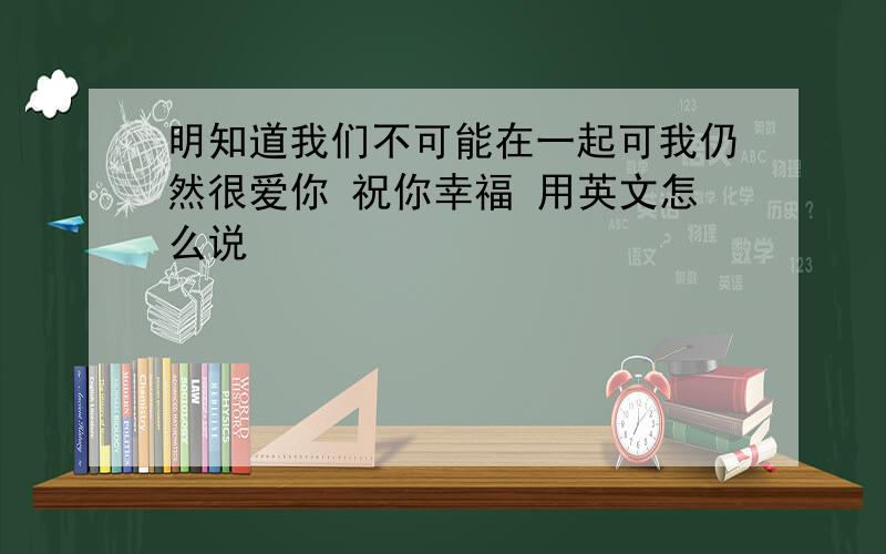 明知道我们不可能在一起可我仍然很爱你 祝你幸福 用英文怎么说