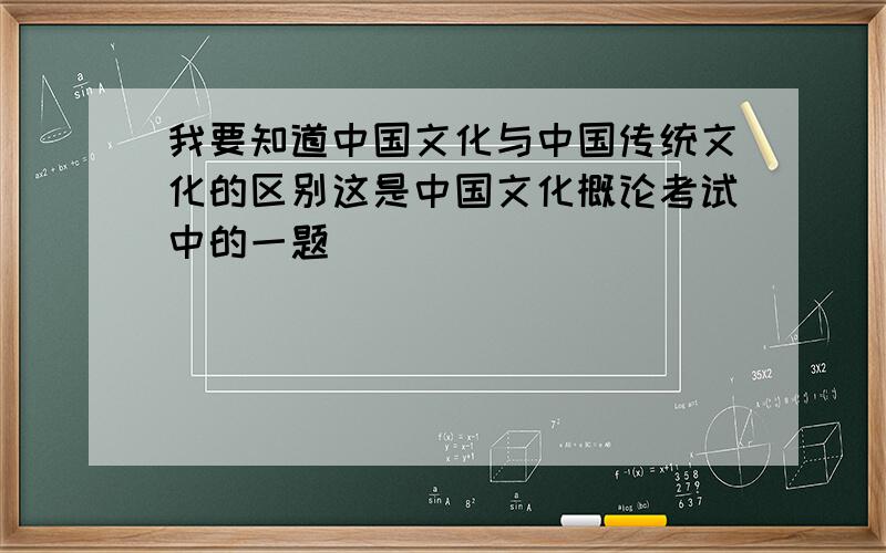 我要知道中国文化与中国传统文化的区别这是中国文化概论考试中的一题