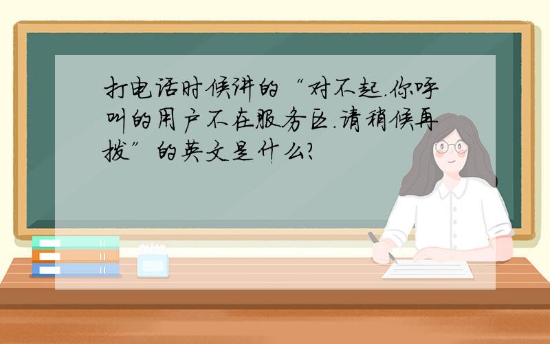 打电话时候讲的“对不起.你呼叫的用户不在服务区.请稍候再拨”的英文是什么?