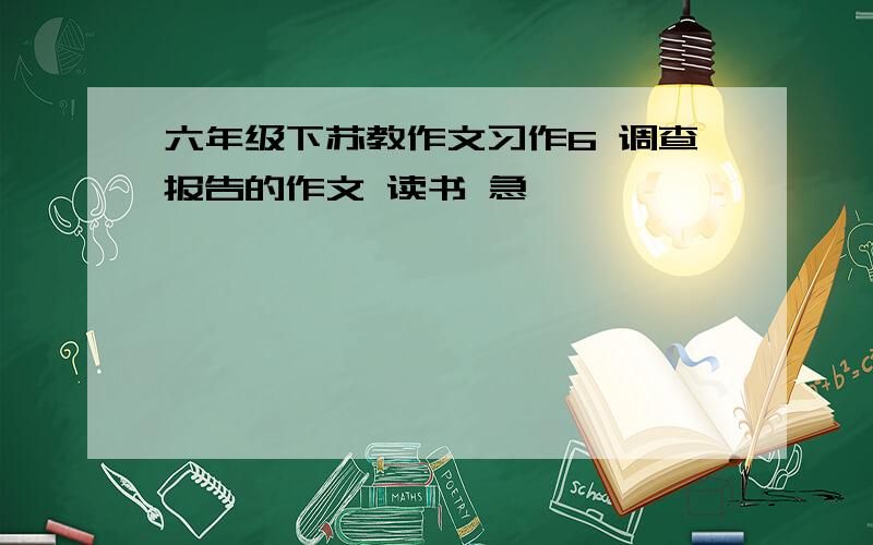 六年级下苏教作文习作6 调查报告的作文 读书 急